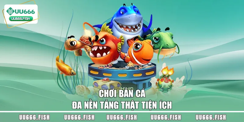 Chơi bắn cá đa nền tảng thật tiện ích