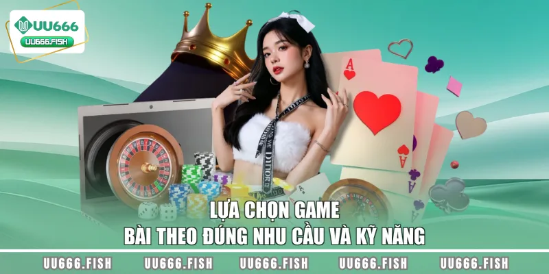Lựa chọn game bài theo đúng nhu cầu và kỹ năng